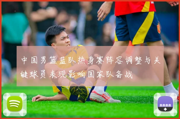 中国男篮蓝队热身赛阵容调整与关键球员表现影响国家队备战