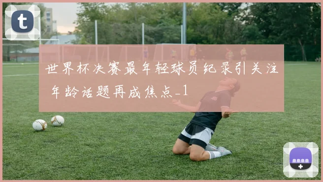 世界杯决赛最年轻球员纪录引关注 年龄话题再成焦点_1