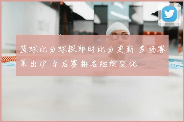 篮球比分球探即时比分更新 多场赛果出炉 季后赛排名继续变化